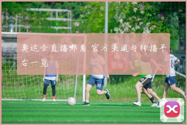 奥运会直播哪看 官方渠道与转播平台一览