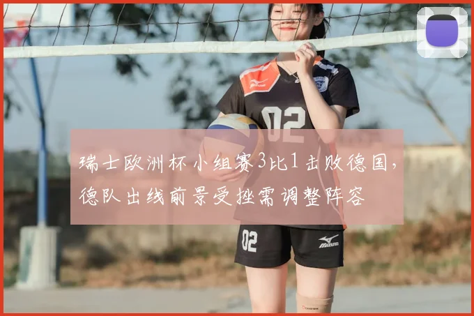 瑞士欧洲杯小组赛3比1击败德国，德队出线前景受挫需调整阵容