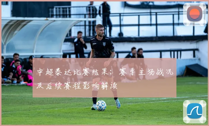 中超泰达比赛结果:赛季主场战况及后续赛程影响解读