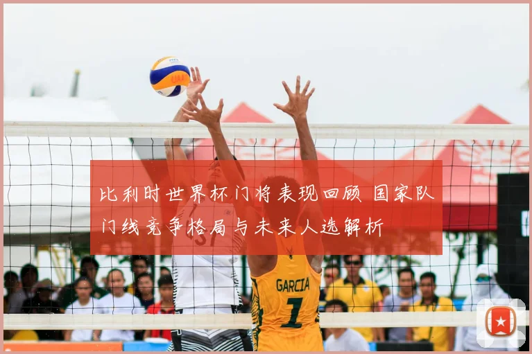 比利时世界杯门将表现回顾 国家队门线竞争格局与未来人选解析