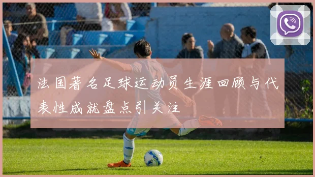 法国著名足球运动员生涯回顾与代表性成就盘点引关注