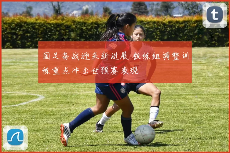 国足备战迎来新进展 教练组调整训练重点冲击世预赛表现