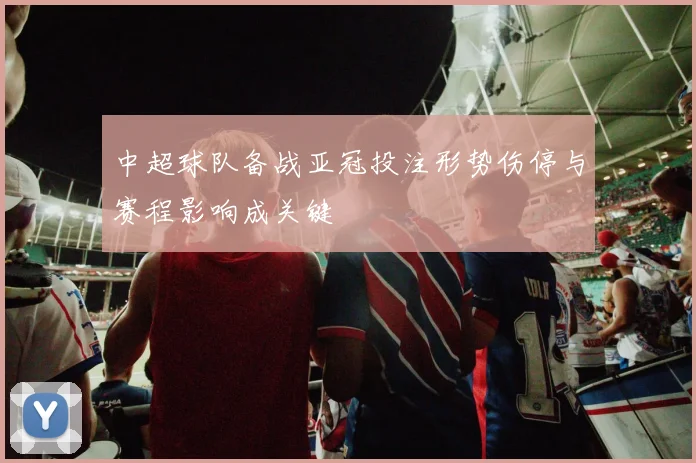 中超球队备战亚冠投注形势伤停与赛程影响成关键