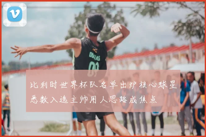 比利时世界杯队名单出炉核心球星悉数入选主帅用人思路成焦点