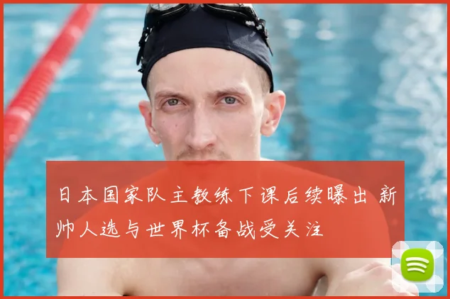 日本国家队主教练下课后续曝出 新帅人选与世界杯备战受关注