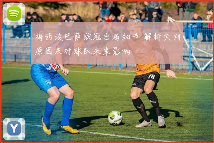 梅西谈巴萨欧冠出局细节 解析失利原因及对球队未来影响