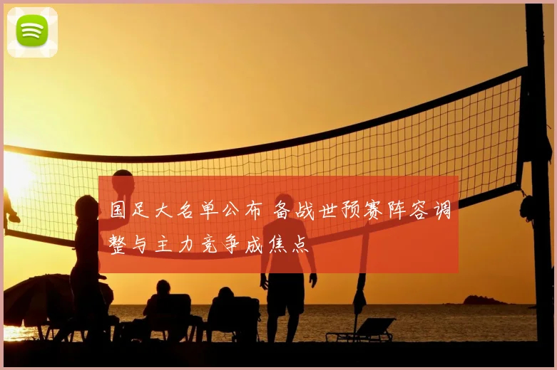 国足大名单公布 备战世预赛阵容调整与主力竞争成焦点