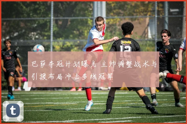 巴萨夺冠计划曝光 主帅调整战术与引援布局冲击多线冠军