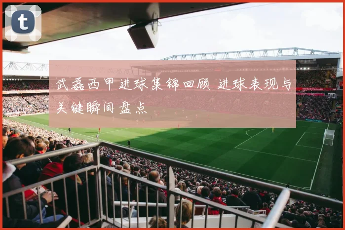 武磊西甲进球集锦回顾 进球表现与关键瞬间盘点