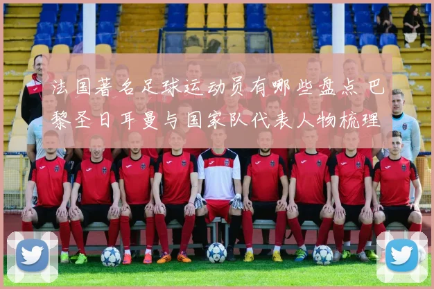 法国著名足球运动员有哪些盘点 巴黎圣日耳曼与国家队代表人物梳理