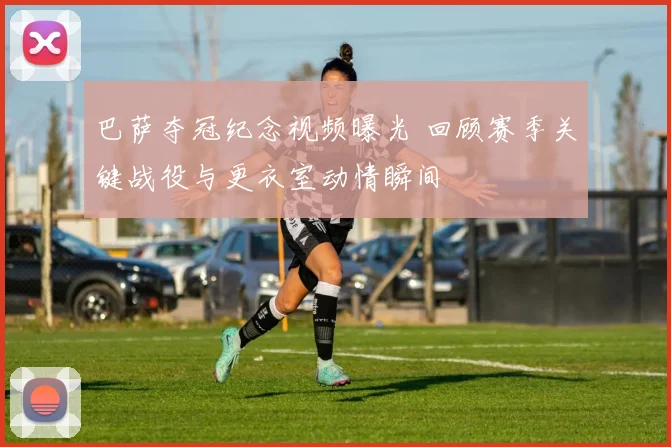 巴萨夺冠纪念视频曝光 回顾赛季关键战役与更衣室动情瞬间