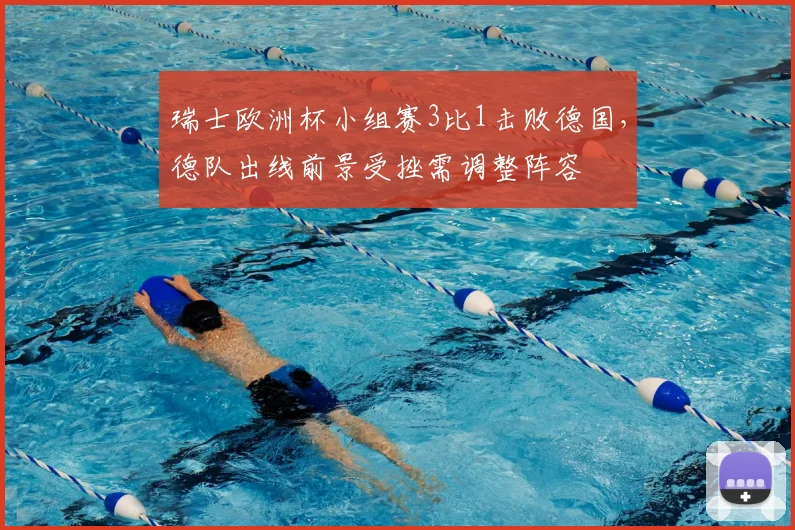 瑞士欧洲杯小组赛3比1击败德国,德队出线前景受挫需调整阵容