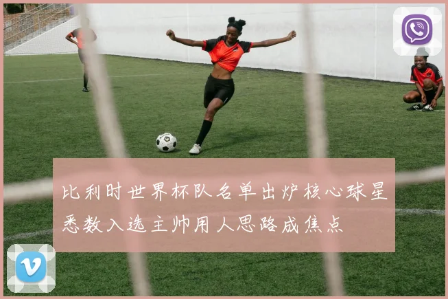 比利时世界杯队名单出炉核心球星悉数入选主帅用人思路成焦点