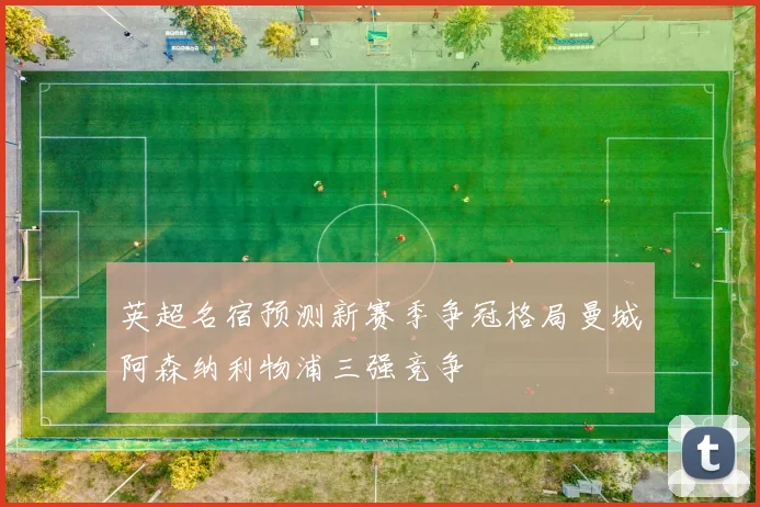 英超名宿预测新赛季争冠格局曼城阿森纳利物浦三强竞争