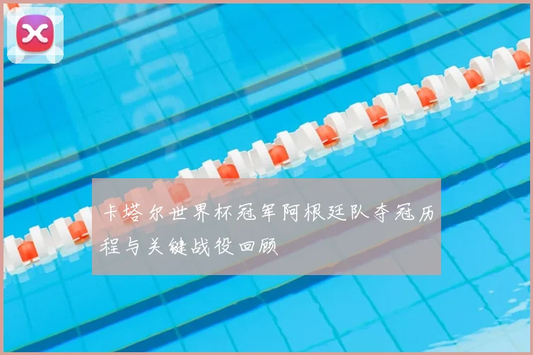 卡塔尔世界杯冠军阿根廷队夺冠历程与关键战役回顾